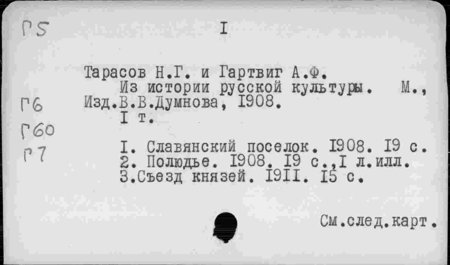 ﻿r<s
г бо
P 7
Тарасов Н.Г. и Гартвиг А.Ф.
Из истории русской культуры. Изд.В.В.Думнова, 1908.
I т.
М.,
1.	Славянский поселок. 1908. 19 с.
2.	Полюдье. 1908. 19 с.,1 л.илл.
3.	Съезд князей. I9II. 15 с.
См. след, карт